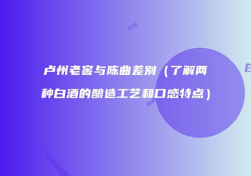 卢州老窖与陈曲差别（了解两种白酒的酿造工艺和口感特点）