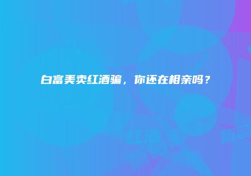 白富美卖红酒骗，你还在相亲吗？