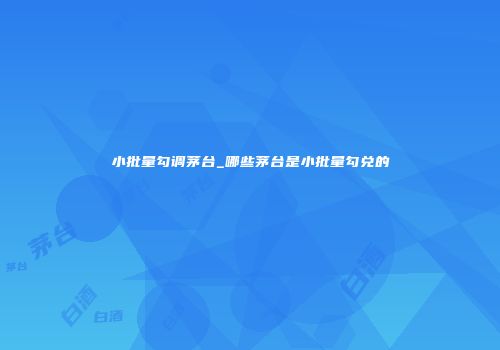小批量勾调茅台_哪些茅台是小批量勾兑的