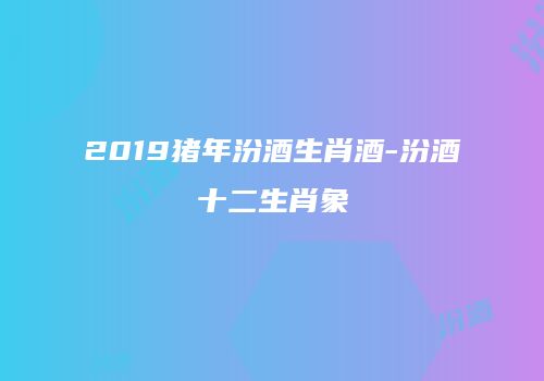 2019猪年汾酒生肖酒-汾酒十二生肖象