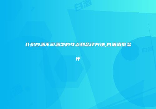 介绍白酒不同酒型的特点和品评方法,白酒酒型品评