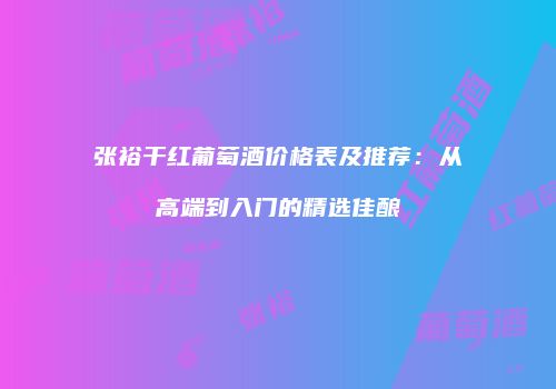 张裕干红葡萄酒价格表及推荐：从高端到入门的精选佳酿