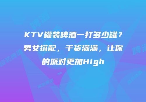 KTV罐装啤酒一打多少罐？男女搭配，干货满满，让你的派对更加High