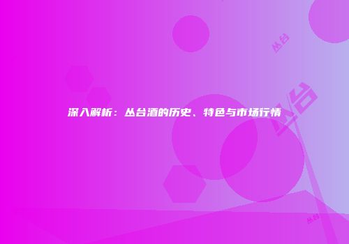 深入解析：丛台酒的历史、特色与市场行情