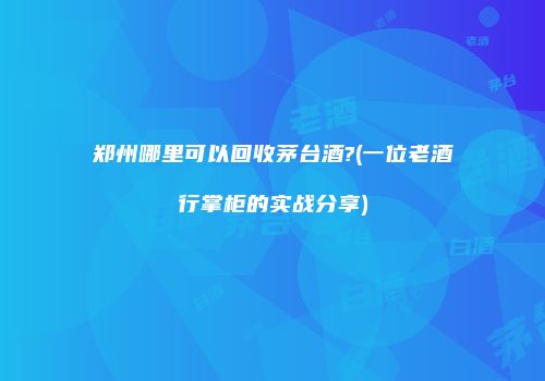 郑州哪里可以回收茅台酒?(一位老酒行掌柜的实战分享)