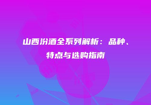 山西汾酒全系列解析：品种、特点与选购指南