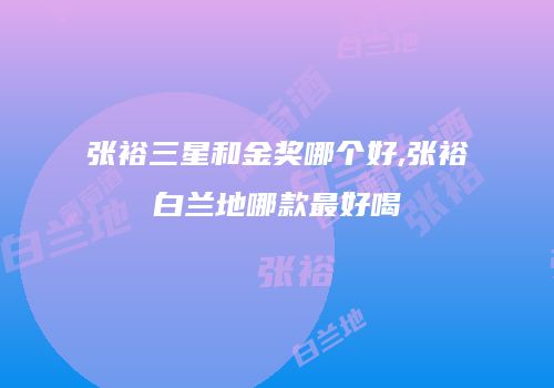 张裕三星和金奖哪个好,张裕白兰地哪款最好喝