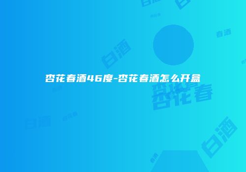 杏花春酒46度-杏花春酒怎么开盒