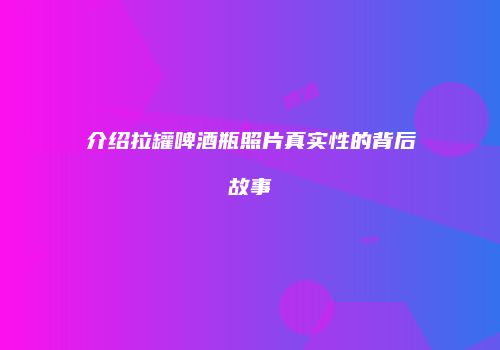 介绍拉罐啤酒瓶照片真实性的背后故事