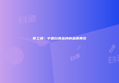 尊工酒：中国白酒品牌的品质典范