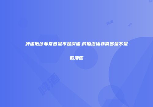 啤酒泡沫非常多是不是假酒,啤酒泡沫非常多是不是假酒呢
