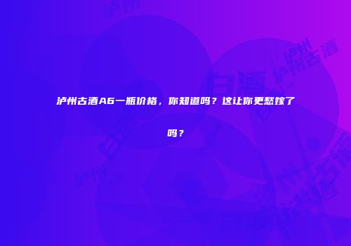 泸州古酒A6一瓶价格，你知道吗？这让你更愁嫁了吗？
