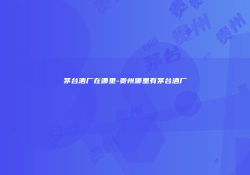 茅台酒厂在哪里-贵州哪里有茅台酒厂