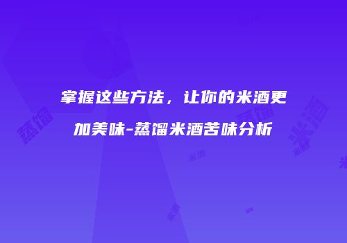 掌握这些方法，让你的米酒更加美味-蒸馏米酒苦味分析