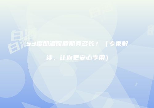 53度郎酒保质期有多长？（专家解读，让你更安心享用）