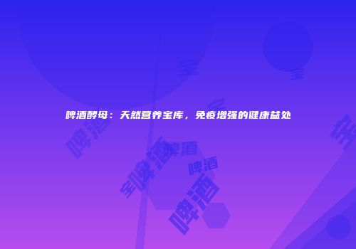 啤酒酵母：天然营养宝库，免疫增强的健康益处