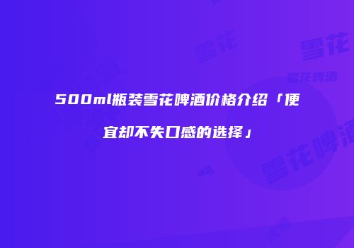 500ml瓶装雪花啤酒价格介绍「便宜却不失口感的选择」