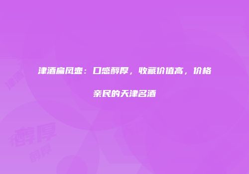 津酒扁凤壶：口感醇厚，收藏价值高，价格亲民的天津名酒