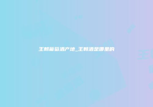 王朝葡萄酒产地_王朝酒是哪里的