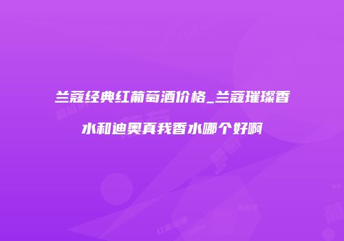 兰蔻经典红葡萄酒价格_兰蔻璀璨香水和迪奥真我香水哪个好啊