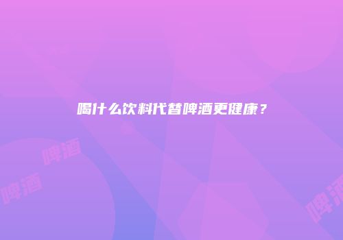 喝什么饮料代替啤酒更健康？