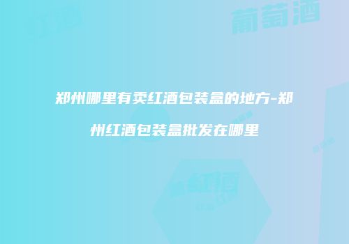 郑州哪里有卖红酒包装盒的地方-郑州红酒包装盒批发在哪里
