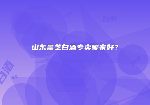 山东景芝白酒专卖哪家好？
