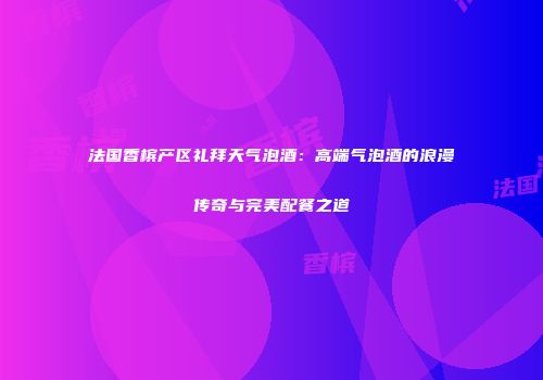 法国香槟产区礼拜天气泡酒：高端气泡酒的浪漫传奇与完美配餐之道