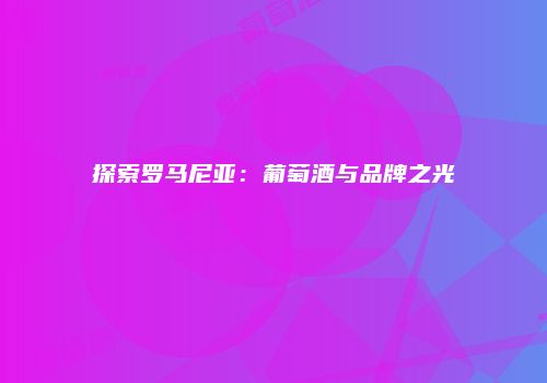 探索罗马尼亚：葡萄酒与品牌之光