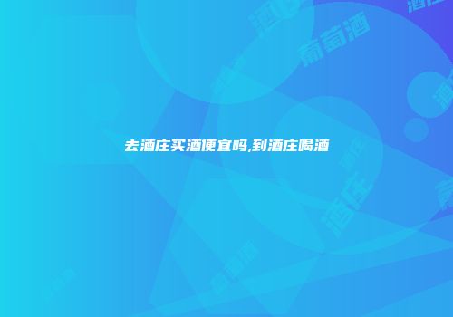 去酒庄买酒便宜吗,到酒庄喝酒