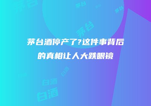 茅台酒停产了?这件事背后的真相让人大跌眼镜