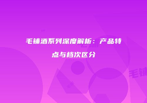 毛铺酒系列深度解析：产品特点与档次区分