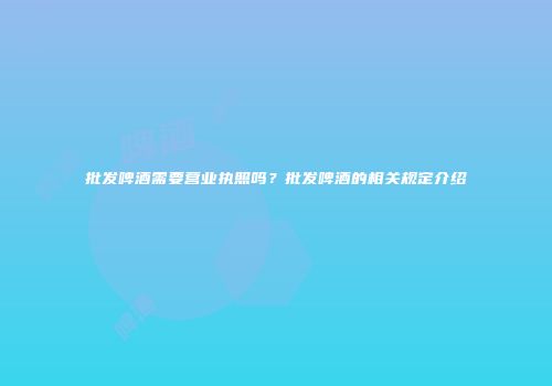 批发啤酒需要营业执照吗？批发啤酒的相关规定介绍