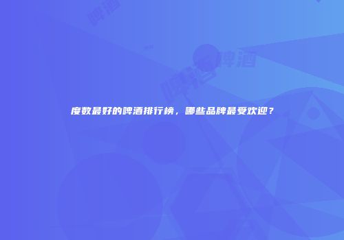 度数最好的啤酒排行榜，哪些品牌最受欢迎？