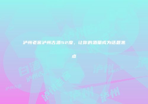 泸州老窖泸州古酒52度，让你的酒量成为话题焦点