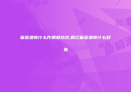 葡萄酒有什么作用和功效,喝红葡萄酒有什么好处