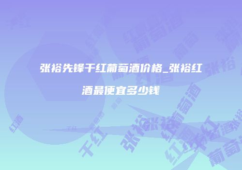张裕先锋干红葡萄酒价格_张裕红酒最便宜多少钱