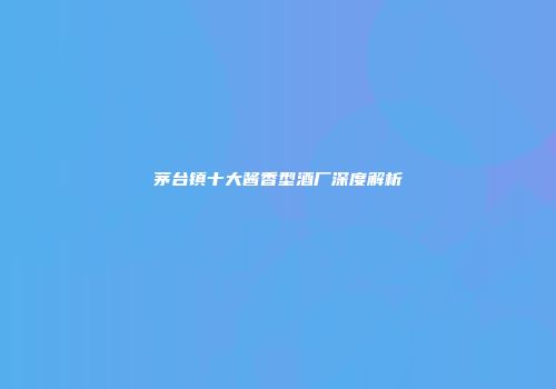 茅台镇十大酱香型酒厂深度解析