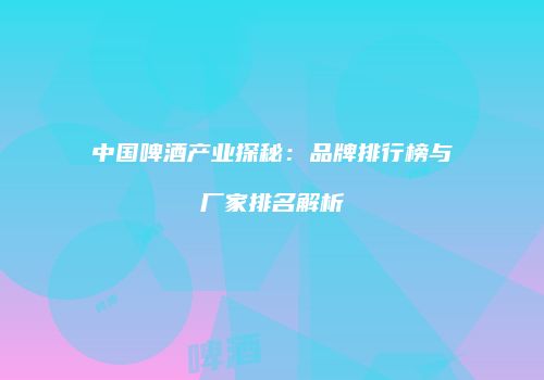 中国啤酒产业探秘：品牌排行榜与厂家排名解析