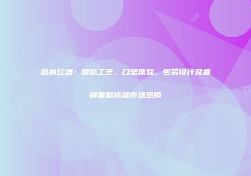 蓝爵红酒：酿造工艺、口感体验、包装设计及营销策略成就市场热销