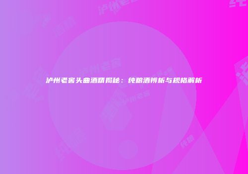泸州老窖头曲酒精揭秘：纯粮酒辨析与规格解析