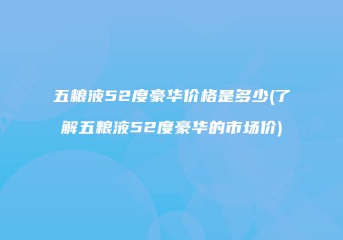 五粮液52度豪华价格是多少(了解五粮液52度豪华的市场价)