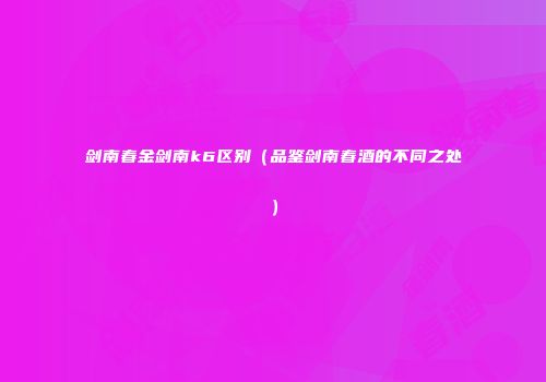 剑南春金剑南k6区别（品鉴剑南春酒的不同之处）