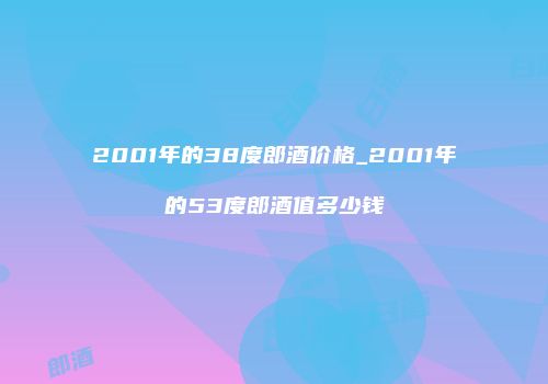 2001年的38度郎酒价格_2001年的53度郎酒值多少钱