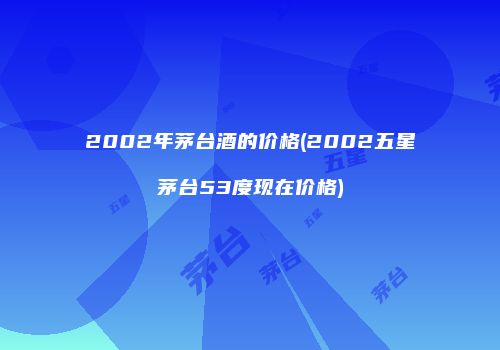 2002年茅台酒的价格(2002五星茅台53度现在价格)