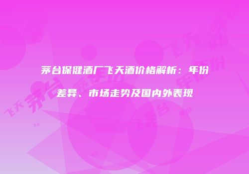 茅台保健酒厂飞天酒价格解析：年份差异、市场走势及国内外表现