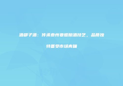 酒都子酒：传承泰州姜堰酿酒技艺，品质独特备受市场青睐