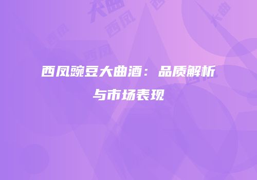 西凤豌豆大曲酒：品质解析与市场表现
