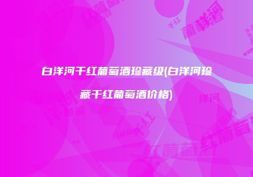 白洋河干红葡萄酒珍藏级(白洋河珍藏干红葡萄酒价格)
