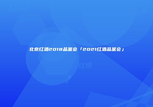 北京红酒2018品鉴会「2021红酒品鉴会」